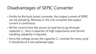 Disadvantages of SEPIC Converter
• Similar to the buck-boost converter, the output current of SEPIC
can be pulsating. Whereas in the Cuk converter the output
current is continuous.
• All the current from the source to load has to go through
capacitor C1, thus a capacitor of high capacitance and current
handling capability is required.
• Since the voltage across the capacitor C1 reverses for every cycle
it should be of a non-polarized type.
 