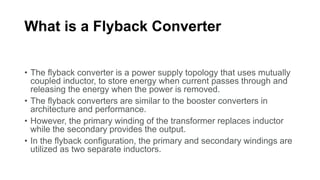 What is a Flyback Converter
• The flyback converter is a power supply topology that uses mutually
coupled inductor, to store energy when current passes through and
releasing the energy when the power is removed.
• The flyback converters are similar to the booster converters in
architecture and performance.
• However, the primary winding of the transformer replaces inductor
while the secondary provides the output.
• In the flyback configuration, the primary and secondary windings are
utilized as two separate inductors.
 