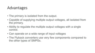 Advantages
• The primary is isolated from the output.
• Capable of supplying multiple output voltages, all isolated from
the primary.
• Ability to regulate the multiple output voltages with a single
control.
• Can operate on a wide range of input voltages
• The Flyback converters use very few components compared to
the other types of SMPSs.
 