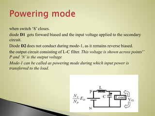 when switch ‘S’ closes.
diode D1 gets forward biased and the input voltage applied to the secondary
circuit.
Diode D2 does not conduct during mode-1, as it remains reverse biased.
the output circuit consisting of L-C filter. This voltage is shown across points'’
P and ‘N’is the output voltage
Mode-1 can be called as powering mode during which input power is
transferred to the load.
 