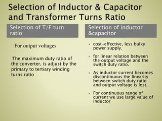 Selection of T/F turn
ratio
Selection of inductor
&capacitor
For output voltages
The maximum duty ratio of
the converter, is adjust by the
primary to tertiary winding
turns ratio
 cost-effective, less bulky
power supply.
 for linear relation between
the output voltage and the
switch duty ratio.
 As inductor current becomes
discontinuous the linearity
between switch duty ratio
and output voltage is lost.
 For continuous range of
current we use large value of
inductor
 
