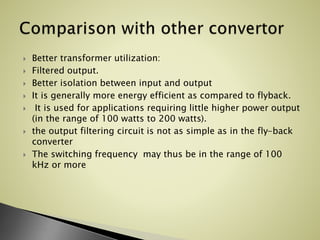  Better transformer utilization:
 Filtered output.
 Better isolation between input and output
 It is generally more energy efficient as compared to flyback.
 It is used for applications requiring little higher power output
(in the range of 100 watts to 200 watts).
 the output filtering circuit is not as simple as in the fly-back
converter
 The switching frequency may thus be in the range of 100
kHz or more
 