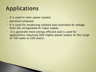  It is used in solar power system
 personal computer
 It is used for producing isolated and controlled dc voltage
from the unregulated dc input supply.
 It is generally more energy efficient and is used for
applications requiring little higher power output (in the range
of 100 watts to 200 watts).
 