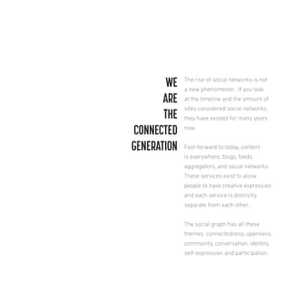WE
ARE
THE
CONNECTED
GENERATION

The rise of social networks is not
a new phenomenon. If you look
at the timeline and the amount of
sites considered social networks,
they have existed for many years
now.
Fast-forward to today, content
is everywhere; blogs, feeds,
aggregators, and social networks.
These services exist to allow
people to have creative expression
and each service is distinctly
separate from each other.
The social graph has all these
themes: connectedness, openness,
community, conversation, identity,
self-expression and participation.

 