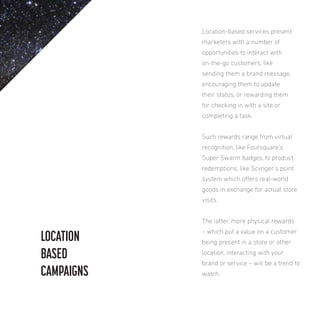 Location-based services present
marketers with a number of
opportunities to interact with
on-the-go customers, like
sending them a brand message,
encouraging them to update
their status, or rewarding them
for checking in with a site or
completing a task.
Such rewards range from virtual
recognition, like Foursquare’s
Super Swarm badges, to product
redemptions, like Scvnger’s point
system which ofers real-world
goods in exchange for actual store
visits.
The latter, more physical rewards

LOCATION
BASED
CAMPAIGNS

– which put a value on a customer
being present in a store or other
location, interacting with your
brand or service – will be a trend to
watch.

 