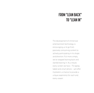 FROM “LEAN BACK”
TO “LEAN IN”

The development of immersive
entertainment technology is
encouraging us to go from
passively consuming content to
actively participating in its shape
and direction. Put more simply,
we’ve stopped leaning back and
started leaning in. As a result,
every screen we face – TV, laptop,
tablet and smart phone – will ofer
marketers a chance to provide a
unique experience for each and
every viewer.

 
