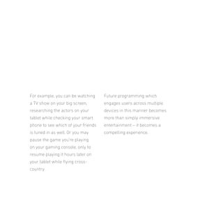 For example, you can be watching

Future programming which

a TV show on your big screen,

engages users across multiple

researching the actors on your

devices in this manner becomes

tablet while checking your smart

more than simply immersive

phone to see which of your friends

entertainment – it becomes a

is tuned in as well. Or you may

compelling experience.

pause the game you’re playing
on your gaming console, only to
resume playing it hours later on
your tablet while lying crosscountry.

 