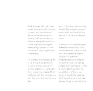 Quick Response (QR) codes have

Not only does this create enormous

helped oline and online converge

value for Tesco’s online shopping

in a quick and simple manner.

service, but it also creates oline

By scanning a QR code with a

awareness for the brand. Double

smart phone, users are able to

bonus.

complete a range of actions from
simple (opening a webpage or

In addition, the future of shopping

downloading a coupon) to to the

and brand interaction will likely

sophisticated (engaging in full-on

include Near Field Communication

e-commerce0.

(NFC). NFC technology enables
smartphones and other

For example, British grocery giant

compatible devices to establish

Tesco “brings the supermarket

radio communication simply by

to you” by letting shoppers buy

bringing them close to one another

produce and other food and retail

or touching them together. The

items by scanning images of their

possibilities of NFC have been

purchases with their smartphones,

proven to provide real value, but

with their order delivered the same

as of now, only a few brands have

day.

adopted it. Look for this to change.

 