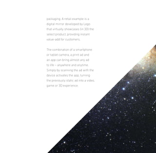 packaging. A retail example is a
digital mirror developed by Lego
that virtually showcases (in 3D) the
select product, providing instant
value-add for customers.
The combination of a smartphone
or tablet camera, a print ad and
an app can bring almost any ad
to life – anywhere and anytime.
Simply by scanning the ad with the
device activates the app, turning
the previously static ad into a video,
game or 3D experience.

 