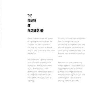 THE
POWER
OF
PARTNERSHIP
Never underestimate the power

Nike and British singer-songwriter

of a good partnership. Even the

Ellie Goulding have unique

simplest such arrangements

partnership fusing her music and

can help expand your audience,

with her passion for running. By

amplify your brand and alter public

participating in Nike projects, Ellie

perception.

extends their brand within her fan
base.

Instagram and Topshop teamed
up to provide customers with

The Intel and Vice partnership

makeovers from a professional

brings together two diametrically

stylist. The resulting “after”

opposed brands for a common

photos were immediately posted

purpose. Building the Creators

to Facebook in real-time, with

Project, combining art, music and

the caption, “Wish you were at

technology on a collaborative

Topshop.”

sharing platform. Beautiful.

 