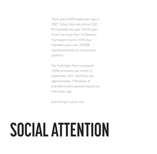 There were 5,000 tweets per day in
2007. Today, there are almost 250
M. Facebook has over 750 M users
Flickr has more than 3.6 Bphotos.
Foursquare counts 10 M-plus
members, plus over 250,000
registered stores on its business
platform.
The Huington Post surpassed
100M comments per month in
September 2011. And there are
approximately 27M pieces of
branded content passed around via
links every day.
Everything is social now.

SOCIAL ATTENTION

 