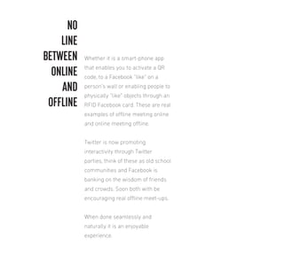 NO
LINE
BETWEEN
ONLINE
AND
OFFLINE

Whether it is a smart-phone app
that enables you to activate a QR
code, to a Facebook “like” on a
person’s wall or enabling people to
physically “like” objects through an
RFID Facebook card. These are real
examples of oline meeting online
and online meeting oline.
Twitter is now promoting
interactivity through Twitter
parties, think of these as old school
communities and Facebook is
banking on the wisdom of friends
and crowds. Soon both with be
encouraging real oline meet-ups.
When done seamlessly and
naturally it is an enjoyable
experience.

 