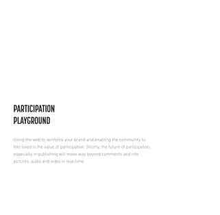 PARTICIPATION
PLAYGROUND
Using the web to reinforce your brand and enabling the community to
feel loved is the value of participation. Shortly, the future of participation,
especially in publishing will move way beyond comments and into
pictures, audio and video in real-time.

 