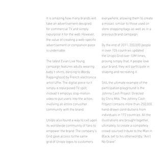 It is amazing how many brands will

everywhere, allowing them to create

take an advertisement designed

a mosaic similar to those used on

for commercial TV and simply

store shopping bags as well as in a

repurpose it for the web. However,

previous brand campaign.

the value of creating a web-speciic
advertisement or companion piece

By the end of 2011, 200,000 people

is undeniable.

in over 126 countries updated
the Uniqlo Grid over 10M times,

The latest Evian Live Young

proving simply that, if people love

campaign features adults wearing

your brand, they will participate in

baby t-shirts, dancing to Wordy

shaping and recreating it.

Rappinghood by French electronica
artist Uie. The digital piece isn’t

Still, the ultimate example of the

simply a repurposed TV spot;

participation playground is the

instead it employs stop-motion

Johnny Cash Project. Directed

video to put users into the action,

by Chris Milk, The Johnny Cash

involving an entire conusmer

Project contains more than 250,000

community with the brand.

hand-drawn contributions from
individuals in 172 countries. All the

Uniqlo also found a way to call upon

illustrations are brought together,

its worldwide community of fans to

ultimately, to create a completely

empower the brand. The company’s

crowd-sourced tribute to the Man in

Grid gave access to the same

Black, set to his otherworldly, “Ain’t

grid of Uniqlo logos to customers

No Grave”.

 