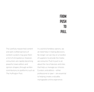FROM
PUSH
TO
PULL

The carefully researched content

In a world of endless options, we

and well-crafted opinions of

all need help in making decisions.

content curators may give them

No longer can we rely on a handful

a hint of omnipotence. However,

of suppliers to provide the media

consumers are rapidly becoming

we consume. Push to pull is all

powerful news editors and

about the rise of devices and sites

opinion-shapers through written

that help us manage our choices.

contributions on platforms such as

Curators and editors – either

The Huington Post.

professional or peer – are essential
to helping create a valuable,
manageable online experience.

 