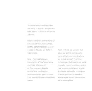 This three-word trend describes
the ability to record – and perhaps
even predict – physical and online
activities.
Before – Before is a time stamp of
our past activities. For example,
posting a photo Facebook wall or
a video on Youtube are “before”

Next – If there are services that

experiences.

detail our before and now, why
not one that recommends where

Now – Posting photos via

we should go next? Predictive

Instagram is a “now” experience,

technologies that refer to our social

much like “checking-in”

graph for recommendations on the

on Foursquare or Gowalla,

next venue or activity can provide

or otherwise posting your

a valuable method for reining our

whereabouts at a given moment.

physical experiences based on

It’s a record of the very immediate

where we’ve already been or what

present.

we’ve already done.

 