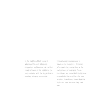 In the traditional bell curve of

Innovative companies need to

adoption, the early adopters,

focus on the explorers – the ones

innovators and explorers are at the

who create the momentum at the

head, followed in the middle by the

early stages of business. These

vast majority, with the laggards and

individuals are more likely to become

luddites bringing up the rear.

evangelists, the ampliiers for your
services, brands and ideas. Give the
explorers love, because they love
you.

 
