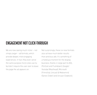 ENGAGEMENT NOT CLICK-THROUGH
We are now seeing much richer – not

Not surprisingly, these six new formats

simply larger – ad formats, which

also achieve much better results

provide deeper, more engaging

than previous ads. It’s something of

experiences. In fact, they even serve

a hallelujia moment for the display

the same purpose micro-sites use to,

business, thanks in large part to AOL

but don’t require the user ever to leave

(Portrait and Pushdown), Google/

the page the ad appears on.

Youtube (Masthead), Microsoft
(Filmstrip), Unicast & Mediamind
(Genex Slider) and Unicast (Sidekick).

 