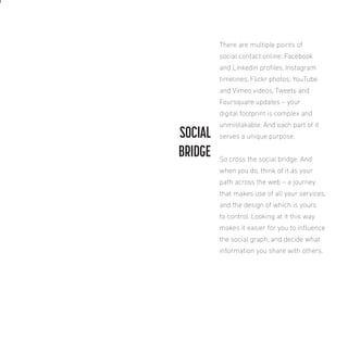 There are multiple points of
social contact online: Facebook
and Linkedin proiles, Instagram
timelines, Flickr photos; YouTube
and Vimeo videos, Tweets and
Foursquare updates – your
digital footprint is complex and

SOCIAL
BRIDGE

unmistakable. And each part of it
serves a unique purpose.
So cross the social bridge. And
when you do, think of it as your
path across the web – a journey
that makes use of all your services,
and the design of which is yours
to control. Looking at it this way
makes it easier for you to inluence
the social graph, and decide what
information you share with others.

 