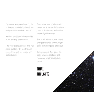 Encourage a remix culture – both

Ensure that your products will

in how you market your brand and

have a social life by giving all your

how consumers interact with it.

communications social features,
like ratings or reviews.

Harness the power and resources
of pre-existing communities.

Talk to the individual, but aim to
change the whole community by

Find your ideal audience – the true

being compelling and ambitious.

brand builders – by seeding and
connecting; seek out people with

Be transparent. Take down the

real inluence.

walls between producer and
consumer by allowing both to
create.

FINAL
THOUGHTS

 