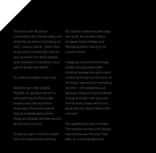 There are over 2B people

for creative companies both large

connected to the internet today, and

and small. He served as AOL’s

what they do online is changing our

European Head of Media and

lives – and our world – faster than

Marketing before taking on his

at any time in history. But how can

current mantle.

your business turn what appears
to be chaos and uncertainty into a

Engaging, witty and refreshingly

path to growth and proit?

candid, Shing provides both
historical perspective and current

You talk to a prophet, that’s how.

context as he lays out his vision of
the brave, new world of marketing

David Shing is AOL’s Digital

to come – one he believes will

Prophet. He spends most of his

belong to those willing to embrace

time watching the future take

change and take risks now, and

shape across the vast online

that he dearly hopes will suck a

landscape. The rest he spends

great deal less than it does at the

talking to people about where

moment.

things are headed, and how we can
get the most out of it.

The opportunities are incredible.
The rewards are real. And Shing’s

Shing has spent most of his adult

here to show you the way. That,

life in the digital world, working

after all, is what prophets do.

 