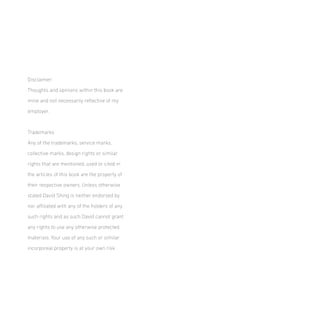 Disclaimer:
Thoughts and opinions within this book are
mine and not necessarily relective of my
employer.

Trademarks
Any of the trademarks, service marks,
collective marks, design rights or similar
rights that are mentioned, used or cited in
the articles of this book are the property of
their respective owners. Unless otherwise
stated David Shing is neither endorsed by
nor ailiated with any of the holders of any
such rights and as such David cannot grant
any rights to use any otherwise protected
materials. Your use of any such or similar
incorporeal property is at your own risk.

 