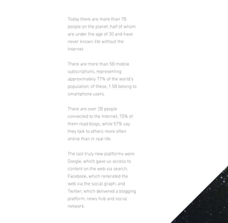 Today there are more than 7B
people on the planet, half of whom
are under the age of 30 and have
never known life without the
Internet.
There are more than 5B mobile
subscriptions, representing
approximately 77% of the world’s
population; of these, 1.5B belong to
smartphone users.
There are over 2B people
connected to the Internet; 70% of
them read blogs, while 57% say
they talk to others more often
online than in real life.
The last truly new platforms were
Google, which gave us access to
content on the web via search;
Facebook, which reiterated the
web via the social graph; and
Twitter; which delivered a blogging
platform, news hub and social
network.

 