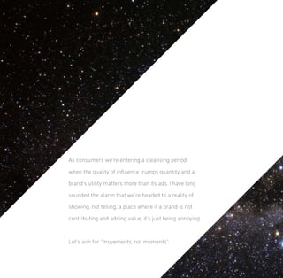 As consumers we’re entering a cleansing period
when the quality of inﬂuence trumps quantity and a
brand’s utility matters more than its ads. I have long
sounded the alarm that we’re headed to a reality of
showing, not telling; a place where if a brand is not
contributing and adding value, it’s just being annoying.

Let’s aim for “movements, not moments”.

 