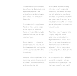 The web can be simultaneously

In the future, online marketing

overwhelming – because there’s

will move away from generic

so much to explore – and

advertising and toward inluence

underwhelming – because you

marketing; behavior advertising

can’t always ind what you’re

will move away from assumptions

looking for.

and toward speciic actions. As a
result, consumer rights and privacy

The newness of the social web

will become more pronounced and

has been like a rush of people

focused issues.

to one big city. In the future,
however, there will be many big

We will see more “megamercials”

cities, each made up of multiple

– tightly integrated brand

neighborhoods.

advertising containted within
digital experiences. This is much

Forget swiping – the future is

like the old soap operas, who got

all about gestures. Natural user

their name because of Proctor

interfaces extended from gaming

& Gamble’s Oxydol soap powder

will migrate to web and mobile

sponsorship of radio dramas in the

applications.

1930’s.

Unless brands improve their social

As brand ambassadors, we need

marketing, future interactions with

to provide consumers with an

customers will feel less friendly

authentic online experience – one

and more commercial.

that’s both more fun and useful.

 