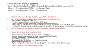 Free Vibration of SDOF Systems
Brief Introduction about why SDOF System & its importance , Basic concepts etc
Chap. 1:- Free Vibration of SDOF Un-damped Case.
Chap. 2:- Free Vibration of SDOF Damped Case.
Contents to be covered under Free Vibn under Part I of syllabus
• Part 1a: Brief Introduction about:- Why SDOF System & its importance etc
Some practical examples of SDOF sys
Physical & Idealized Model of Generalised SDOF System
FBD of idealized model & Generalized Governing Equation of Motion
with variable ‘x’ & its derivatives appear in 1st degree hence classified as linear but of 2nd order
Four Possible Cases with zero or non zero values for dyn. force & damping coef in Generalized Equation of Motion
• Part 1b: Stiffness of Dyn system & Concept of Equivalent Stiffness & Its application
• Chap-1: Un-damped - Free Vibration of SDOF
Physical Demonstration of the periodic motion of SDOF sys.
Solution of Governing Equation for Case-I:-Un-damped Free Vibration
Dynamic properties of Un-damped SDOF system
Natural Period/Frequency
Graphical plots of un-damped free vibration response
with varying initial conditions
Typical examples to help in clear understanding of above mentioned theoretical concepts
• Chap-2: Damped case - Free Vibration of SDOF
 