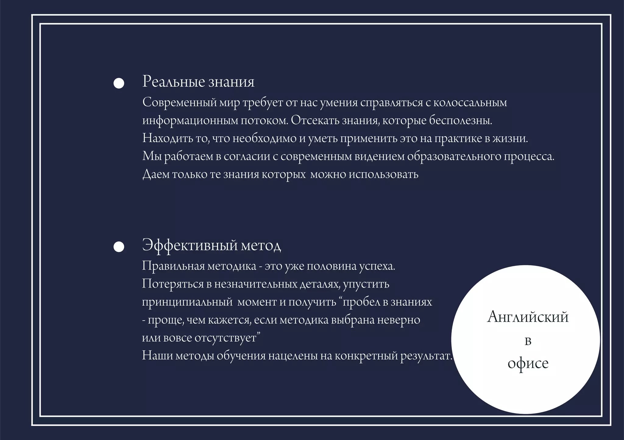 Ðåàëüíûå çíàíèÿ
Ñîâðåìåííûé ìèð òðåáóåò îò íàñ óìåíèÿ ñïðàâëÿòüñÿ ñ êîëîññàëüíûì
èíôîðìàöèîííûì ïîòîêîì. Îòñåêàòü çíàíèÿ, êîòîðûå áåñïîëåçíû.
Íàõîäèòü òî, ÷òî íåîáõîäèìî è óìåòü ïðèìåíèòü ýòî íà ïðàêòèêå â æèçíè.
Ìû ðàáîòàåì â ñîãëàñèè ñ ñîâðåìåííûì âèäåíèåì îáðàçîâàòåëüíîãî ïðîöåññà.
Äàåì òîëüêî òå çíàíèÿ êîòîðûõ ìîæíî èñïîëüçîâàòü
Àíãëèéñêèé
â
îôèñå
Ýôôåêòèâíûé ìåòîä
Ïðàâèëüíàÿ ìåòîäèêà - ýòî óæå ïîëîâèíà óñïåõà.
Ïîòåðÿòüñÿ â íåçíà÷èòåëüíûõ äåòàëÿõ, óïóñòèòü
ïðèíöèïèàëüíûé ìîìåíò è ïîëó÷èòü “ïðîáåë â çíàíèÿõ
- ïðîùå, ÷åì êàæåòñÿ, åñëè ìåòîäèêà âûáðàíà íåâåðíî
èëè âîâñå îòñóòñòâóåò”
Íàøè ìåòîäû îáó÷åíèÿ íàöåëåíû íà êîíêðåòíûé ðåçóëüòàò.
 