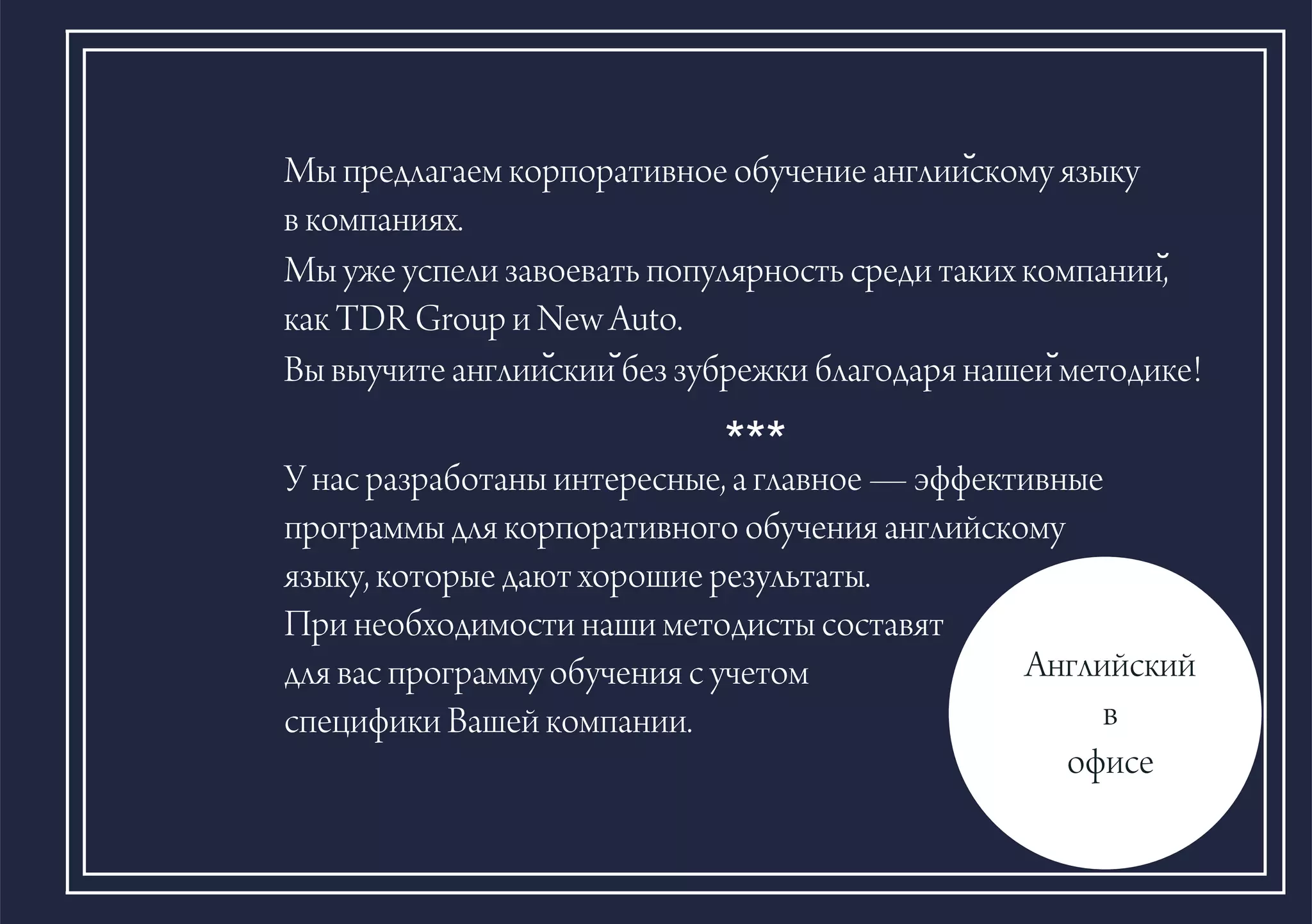 Ìû ïðåäëàãàåì êîðïîðàòèâíîå îáó÷åíèå àíãëèèñ?êîìó ÿçûêó
â êîìïàíèÿõ.
Ìû óæå óñïåëè çàâîåâàòü ïîïóëÿðíîñòü ñðåäè òàêèõ êîìïàíèè,?
êàê TDR Group è New Auto.
Âû âûó÷èòå àíãëèèñ?êèè?áåç çóáðåæêè áëàãîäàðÿ íàøåè?ìåòîäèêå!
Àíãëèéñêèé
â
îôèñå
***
Ó íàñ ðàçðàáîòàíû èíòåðåñíûå, à ãëàâíîå — ýôôåêòèâíûå
ïðîãðàììû äëÿ êîðïîðàòèâíîãî îáó÷åíèÿ àíãëèéñêîìó
ÿçûêó, êîòîðûå äàþò õîðîøèå ðåçóëüòàòû.
Ïðè íåîáõîäèìîñòè íàøè ìåòîäèñòû ñîñòàâÿò
äëÿ âàñ ïðîãðàììó îáó÷åíèÿ ñ ó÷åòîì
ñïåöèôèêè Âàøåé êîìïàíèè.
 