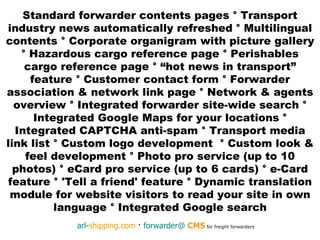 Standard forwarder contents pages  °  Transport industry news automatically refreshed  °  Multilingual contents  °  Corporate organigram with picture gallery  °  Hazardous cargo reference page  °  Perishables cargo reference page  °  “hot news in transport” feature  °  Customer contact form  °  Forwarder association & network link page  °  Network & agents overview  °  Integrated forwarder site-wide search  °  Integrated Google Maps for your locations  ° I ntegrated CAPTCHA anti-spam  °  Transport media link list  °  Custom logo development  °  Custom look & feel development  °  Photo pro service (up to 10 photos)  °  eCard pro service (up to 6 cards)  °  e-Card feature  °  'Tell a friend' feature  °  Dynamic translation module for website visitors to read your site in own language  °  Integrated Google search 