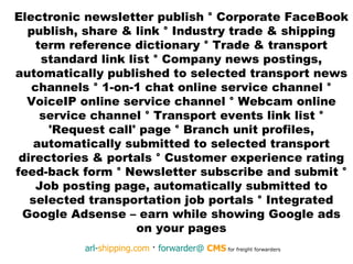 Electronic newsletter publish  °  Corporate FaceBook publish, share & link  °  Industry trade & shipping term reference dictionary  °  Trade & transport standard link list  °  Company news postings, automatically published to selected transport news channels  °  1-on-1 chat online service channel  °  VoiceIP online service channel  °  Webcam online service channel  °  Transport events link list  °  'Request call' page  °  Branch unit profiles, automatically submitted to selected transport directories & portals  °  Customer experience rating feed-back form  °  Newsletter subscribe and submit  °  Job posting page, automatically submitted to selected transportation job portals  °  Integrated Google Adsense – earn while showing Google ads on your pages 