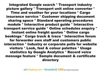Integrated Google search  °  Transport industry picture gallery  °  Transport unit online converter  °  Time and weather for your locations  °  Cargo insurance service  °  Customer shipping document sharing space  °  Standard operating procedures module  °  Interactive product guide  °  Interactive transport service guide  °  Online schedules enquiry  °  Instant online freight quotes  °  Online cargo bookings  °  Cargo track & trace  °  Interactive forum for forwarder own staff and customers public interaction  °  Industry or corporate polls for website visitors  °  Look, feel & colour palettes  °  Usage statistics by Google Analytics  °  Record voice message feature  °  Sample document & certificate directory 