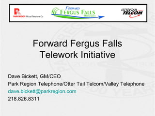 Forward Fergus Falls
           Telework Initiative

Dave Bickett, GM/CEO
Park Region Telephone/Otter Tail Telcom/Valley Telephone
dave.bickett@parkregion.com
218.826.8311
 