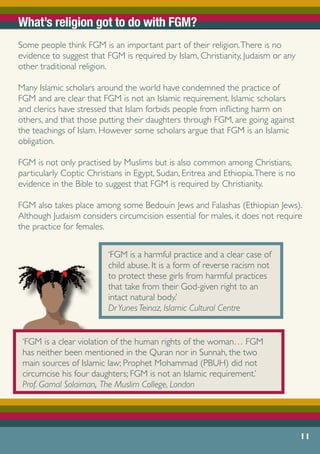 What’s religion got to do with FGM?
Some people think FGM is an important part of their religion.There is no
evidence to suggest that FGM is required by Islam, Christianity, Judaism or any
other traditional religion.
Many Islamic scholars around the world have condemned the practice of
FGM and are clear that FGM is not an Islamic requirement. Islamic scholars
and clerics have stressed that Islam forbids people from inflicting harm on
others, and that those putting their daughters through FGM, are going against
the teachings of Islam. However some scholars argue that FGM is an Islamic
obligation.
FGM is not only practised by Muslims but is also common among Christians,
particularly Coptic Christians in Egypt, Sudan, Eritrea and Ethiopia.There is no
evidence in the Bible to suggest that FGM is required by Christianity.
	
FGM also takes place among some Bedouin Jews and Falashas (Ethiopian Jews).
Although Judaism considers circumcision essential for males, it does not require
the practice for females.
‘FGM is a harmful practice and a clear case of
child abuse. It is a form of reverse racism not
to protect these girls from harmful practices
that take from their God-given right to an
intact natural body.’
DrYunes Teinaz, Islamic Cultural Centre
‘FGM is a clear violation of the human rights of the woman… FGM
has neither been mentioned in the Quran nor in Sunnah, the two
main sources of Islamic law; Prophet Mohammad (PBUH) did not
circumcise his four daughters; FGM is not an Islamic requirement.’
Prof. Gamal Solaiman, The Muslim College, London
11
 