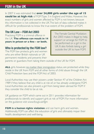 FGM in the UK
In 2007 it was estimated that over 24,000 girls under the age of 15
could be at high risk of FGMType 3 in England and Wales. However, the
exact numbers of girls and women affected by FGM is not known, because
this information is not collected in the UK.The lack of data collected makes it
difficult for professionals to know the true extent of the problem of FGM.
The UK Law – FGM Act 2003
Practising FGM is a criminal offence in
the UK. The offence can result in 14
years in prison or a fine – or both.
Who is protected by the FGM law?
The FGM law protects girls and women
who are either British nationals or UK
permanent residents and prevents their
parents or guardians from taking them outside of the UK for FGM.
ALL girls, however, no matter their immigration status, are protected while they
reside in the UK from FGM and all other forms of child abuse through the UK
Child Protection laws and the FGM Act of 2003.
Local Authorities may use their powers under Section 47 of the Children Act
1989 if they believe that any child is at risk of, or has already undergone FGM.
Local Authorities can also prevent a girl from being taken abroad for FGM if
they consider the child to be at risk.
UK guidance on FGM which came out in 2011 provides information for
professionals to identify and support girls at risk of FGM. For more information
on the guidance visit: www.fco.giv.uk/fgm
FGM is a human rights violation and can harm girls and women.
Additionally, FGM can affect the education of girls and ultimately impair their
health, development and well-being.
12
The Female Genital Mutilation
Act 2003 makes it illegal to help,
support or arrange for FGM to
be performed on a girl in the
UK. It also forbids taking a girl
outside the UK to have FGM.
 