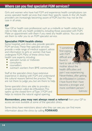 14
Where can you find specialist FGM services?
Girls and women who have had FGM and experience health complications can
access specialist health services that meet their specific needs. In the UK, health
providers are increasingly becoming aware of FGM, but this may not be the
case in all areas.
GP
Your GP, or health care professional, such as a midwife or health visitor, has a
role to help with any health problems, including those associated with FGM.
Make an appointment with them if you need any health advice. You can also
ask them to refer you to an FGM specialist service.
Specialist FGM health clinics
Some hospitals and clinics also provide specialist
FGM services.These free specialist services
provide a wide range of medical support, advice
and information to girls or women that have
undergone FGM. Many of these clinics have
health care experts, including:
•	 specialist nurses or midwives
•	 consultants
•	 counsellors
•	 outreach workers from BME communities
Staff at the specialist clinics have extensive
experience in dealing with FGM and understand
the cultural reasons behind the practice.They
are not there to judge you, but are there to help.
Some specialist clinics are able to provide a
simple operation called de-infibulation.This
opens up the closed form ofType 3 FGM and
helps to restore the natural vaginal opening.
Remember, you may not always need a referral from your GP to
access services available at some of the specialist clinics.
Some clinics have restrictions about who they can see; you can find more
information about the clinics by calling FORWARD.
“I sometimes
find coping
with FGM
difficult and
found it
hard to talk to my
mother about the
health difficulties and
pain I was experiencing.
Nevertheless, after getting
de-infibulated in London,
I have found that I have
become a stronger and
more confident person.”
Salimata
 