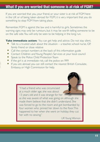 15
What if you are worried that someone is at risk of FGM?
If you are worried that you, your friend, or your sister is at risk of FGM here
in the UK or of being taken abroad for FGM, it is very important that you do
something to stop FGM from taking place.
Remember, FGM is against the law and is harmful to girls. Sometimes the
warning signs may only be rumours, but it may be worth telling someone to be
on the safe side.You will only be seen to be helping in the long run.
Take immediate action: You can get help and advice. Do not stay silent.
•	 Talk to a trusted adult about the situation – a teacher, school nurse, GP,
family friend or close relative
•	 Call the contact numbers at the back of this information guide
•	 Contact Children andYoung People’s Services at your local council
•	 Speak to the Police Child ProtectionTeam
•	 If the girl is at immediate risk, call the police on 999
•	 If you are abroad you can still contact the nearest British Consulate,
Embassy, or High Commission for help.
“I had a friend who was circumcised
at a much older age, she was about
13 years old and it was strange for her
as she was aware of what was going on although she
made them believe that she didn’t understand. She
was forced to go to the room and got bombarded by
four women who pinned her down to the floor.This
happened to her when she went on holiday; they cut
her with no sewing.”
UKYoung Woman
 