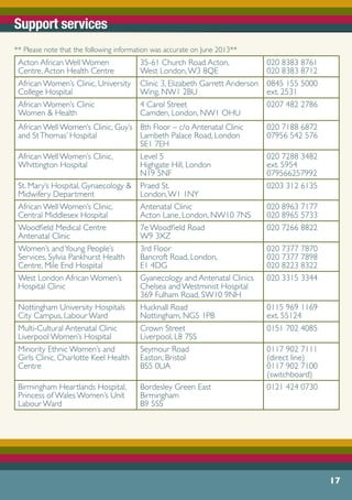 Support services
** Please note that the following information was accurate on June 2013**
Acton African Well Women
Centre,Acton Health Centre
35-61 Church Road Acton,
West London,W3 8QE
020 8383 8761
020 8383 8712
African Women’s Clinic, University
College Hospital
Clinic 3, Elizabeth Garrett Anderson
Wing, NW1 2BU
0845 155 5000
ext. 2531
African Women’s Clinic
Women & Health
4 Carol Street
Camden, London, NW1 OHU
0207 482 2786
African Well Women’s Clinic, Guy’s
and StThomas’ Hospital
8th Floor – c/o Antenatal Clinic
Lambeth Palace Road, London
SE1 7EH
020 7188 6872
07956 542 576
African Well Women’s Clinic,
Whittington Hospital
Level 5
Highgate Hill, London
N19 5NF
020 7288 3482
ext. 5954
079566257992
St. Mary’s Hospital, Gynaecology &
Midwifery Department
Praed St.
London,W1 1NY
0203 312 6135
African Well Women’s Clinic,
Central Middlesex Hospital
Antenatal Clinic
Acton Lane, London, NW10 7NS
020 8963 7177
020 8965 5733
Woodfield Medical Centre
Antenatal Clinic
7e Woodfield Road
W9 3XZ
020 7266 8822
Women’s andYoung People’s
Services, Sylvia Pankhurst Health
Centre, Mile End Hospital
3rd Floor
Bancroft Road, London,
E1 4DG
020 7377 7870
020 7377 7898
020 8223 8322
West London African Women’s
Hospital Clinic
Gyanecology and Antenatal Clinics
Chelsea and Westminist Hospital
369 Fulham Road, SW10 9NH
020 3315 3344
Nottingham University Hospitals
City Campus, Labour Ward
Hucknall Road
Nottingham, NG5 1PB
0115 969 1169
ext. 55124
Multi-Cultural Antenatal Clinic
Liverpool Women’s Hospital
Crown Street
Liverpool, L8 7SS
0151 702 4085
Minority Ethnic Women’s and
Girls Clinic, Charlotte Keel Health
Centre
Seymour Road
Easton, Bristol
BS5 0UA
0117 902 7111
(direct line)
0117 902 7100
(switchboard)
Birmingham Heartlands Hospital,
Princess of Wales Women’s Unit
Labour Ward
Bordesley Green East
Birmingham
B9 5SS
0121 424 0730
17
 