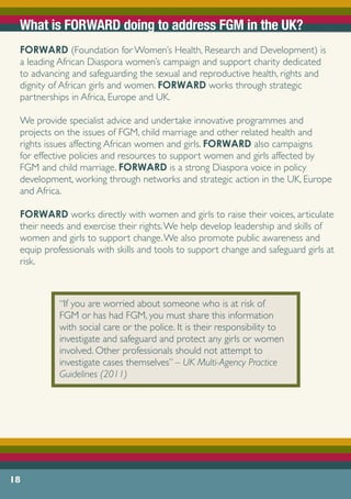 What is FORWARD doing to address FGM in the UK?
FORWARD (Foundation for Women’s Health, Research and Development) is
a leading African Diaspora women’s campaign and support charity dedicated
to advancing and safeguarding the sexual and reproductive health, rights and
dignity of African girls and women. FORWARD works through strategic
partnerships in Africa, Europe and UK.
We provide specialist advice and undertake innovative programmes and
projects on the issues of FGM, child marriage and other related health and
rights issues affecting African women and girls. FORWARD also campaigns
for effective policies and resources to support women and girls affected by
FGM and child marriage. FORWARD is a strong Diaspora voice in policy
development, working through networks and strategic action in the UK, Europe
and Africa.
FORWARD works directly with women and girls to raise their voices, articulate
their needs and exercise their rights.We help develop leadership and skills of
women and girls to support change.We also promote public awareness and
equip professionals with skills and tools to support change and safeguard girls at
risk.
18
“If you are worried about someone who is at risk of
FGM or has had FGM, you must share this information
with social care or the police. It is their responsibility to
investigate and safeguard and protect any girls or women
involved. Other professionals should not attempt to
investigate cases themselves” – UK Multi-Agency Practice
Guidelines (2011)
 