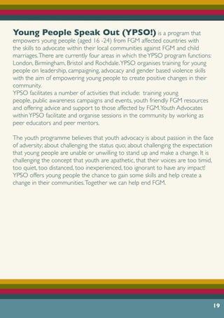 19
Young People Speak Out (YPSO!) is a program that
empowers young people (aged 16 -24) from FGM affected countries with
the skills to advocate within their local communities against FGM and child
marriages.There are currently four areas in which theYPSO program functions:
London, Birmingham, Bristol and Rochdale.YPSO organises training for young
people on leadership, campaigning, advocacy and gender based violence skills
with the aim of empowering young people to create positive changes in their
community.
YPSO facilitates a number of activities that include: training young
people, public awareness campaigns and events, youth friendly FGM resources
and offering advice and support to those affected by FGM.Youth Advocates
withinYPSO facilitate and organise sessions in the community by working as
peer educators and peer mentors.
The youth programme believes that youth advocacy is about passion in the face
of adversity; about challenging the status quo; about challenging the expectation
that young people are unable or unwilling to stand up and make a change. It is
challenging the concept that youth are apathetic, that their voices are too timid,
too quiet, too distanced, too inexperienced, too ignorant to have any impact!
YPSO offers young people the chance to gain some skills and help create a
change in their communities.Together we can help end FGM.
 