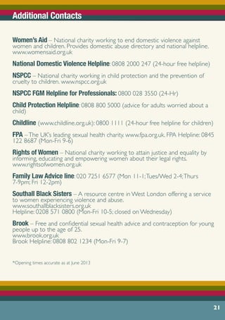 Women’s Aid – National charity working to end domestic violence against
women and children. Provides domestic abuse directory and national helpline.
www.womensaid.org.uk
		
National Domestic Violence Helpline: 0808 2000 247 (24-hour free helpline)
NSPCC – National charity working in child protection and the prevention of
cruelty to children. www.nspcc.org.uk	
NSPCC FGM Helpline for Professionals: 0800 028 3550 (24-Hr)
Child Protection Helpline: 0808 800 5000 (advice for adults worried about a
child)
Childline (www.childline.org.uk): 0800 1111 (24-hour free helpline for children)
FPA –The UK’s leading sexual health charity. www.fpa.org.uk. FPA Helpline: 0845
122 8687 (Mon-Fri 9-6)
Rights of Women – National charity working to attain justice and equality by
informing, educating and empowering women about their legal rights.
www.rightsofwomen.org.uk
Family Law Advice line: 020 7251 6577 (Mon 11-1;Tues/Wed 2-4;Thurs
7-9pm; Fri 12-2pm)
Southall Black Sisters – A resource centre in West London offering a service
to women experiencing violence and abuse.
www.southallblacksisters.org.uk				
Helpline: 0208 571 0800 (Mon-Fri 10-5; closed on Wednesday)
Brook – Free and confidential sexual health advice and contraception for young
people up to the age of 25.
www.brook.org.uk	 				
Brook Helpline: 0808 802 1234 (Mon-Fri 9-7)
*Opening times accurate as at June 2013 	
21
Additional Contacts
 