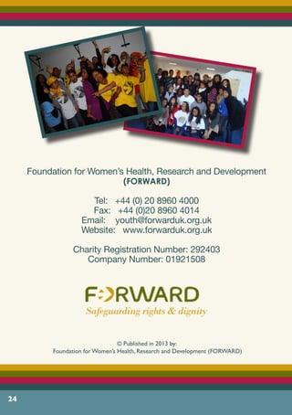 24
Foundation for Women’s Health, Research and Development
(FORWARD)
Tel: +44 (0) 20 8960 4000
Fax: +44 (0)20 8960 4014
Email: youth@forwarduk.org.uk
Website: www.forwarduk.org.uk
Charity Registration Number: 292403
Company Number: 01921508
© Published in 2013 by:
Foundation for Women’s Health, Research and Development (FORWARD)
 