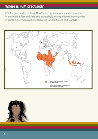 Where is FGM practised?
FGM is practised in at least 28 African countries, in some communities
in the Middle East and Asia, and increasingly among migrant communities
in Europe, New Zealand,Australia, the United States, and Canada.
6
 
