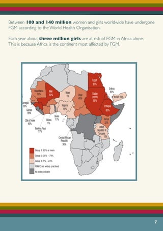 7
Between 100 and 140 million women and girls worldwide have undergone
FGM according to the World Health Organisation.
Each year about three million girls are at risk of FGM in Africa alone.
This is because Africa is the continent most affected by FGM.
 