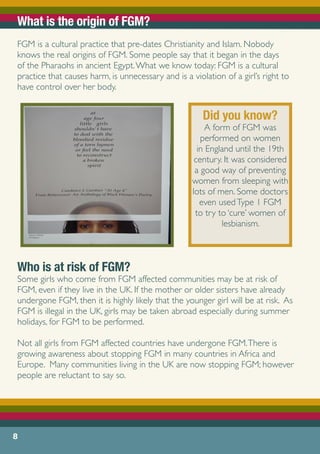 What is the origin of FGM?
FGM is a cultural practice that pre-dates Christianity and Islam. Nobody
knows the real origins of FGM. Some people say that it began in the days
of the Pharaohs in ancient Egypt.What we know today: FGM is a cultural
practice that causes harm, is unnecessary and is a violation of a girl’s right to
have control over her body.
Who is at risk of FGM?
Some girls who come from FGM affected communities may be at risk of
FGM, even if they live in the UK. If the mother or older sisters have already
undergone FGM, then it is highly likely that the younger girl will be at risk. As
FGM is illegal in the UK, girls may be taken abroad especially during summer
holidays, for FGM to be performed.
Not all girls from FGM affected countries have undergone FGM.There is
growing awareness about stopping FGM in many countries in Africa and
Europe. Many communities living in the UK are now stopping FGM; however
people are reluctant to say so.
8
Did you know?
A form of FGM was
performed on women
in England until the 19th
century. It was considered
a good way of preventing
women from sleeping with
lots of men. Some doctors
even usedType 1 FGM
to try to ‘cure’ women of
lesbianism.
 