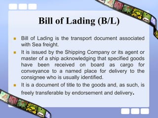 Bill of Lading (B/L)
 Bill of Lading is the transport document associated
with Sea freight.
 It is issued by the Shipping Company or its agent or
master of a ship acknowledging that specified goods
have been received on board as cargo for
conveyance to a named place for delivery to the
consignee who is usually identified.
 It is a document of title to the goods and, as such, is
freely transferable by endorsement and delivery.
 