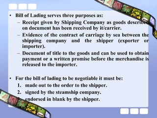• Bill of Lading serves three purposes as:
– Receipt given by Shipping Company as goods described
on document has been received by it/carrier.
– Evidence of the contract of carriage by sea between the
shipping company and the shipper (exporter or
importer).
– Document of title to the goods and can be used to obtain
payment or a written promise before the merchandise is
released to the importer.
• For the bill of lading to be negotiable it must be:
1. made out to the order to the shipper.
2. signed by the steamship company.
3. endorsed in blank by the shipper.
 